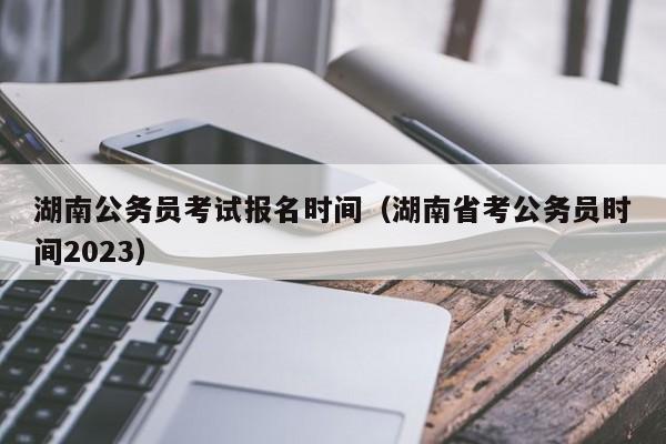 湖南公务员考试报名时间（湖南省考公务员时间2023）