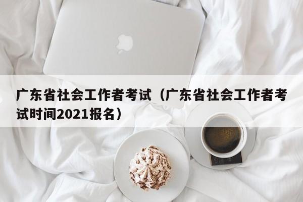 广东省社会工作者考试（广东省社会工作者考试时间2021报名）