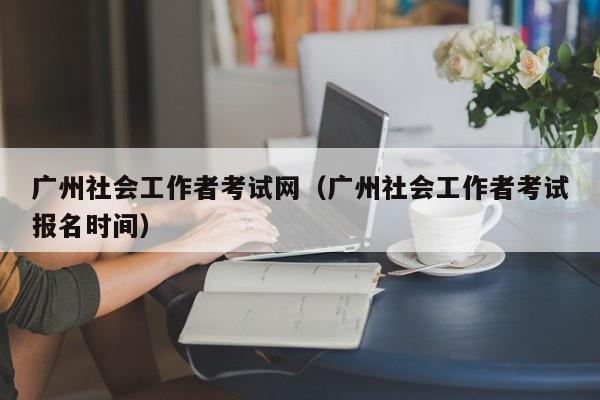 广州社会工作者考试网（广州社会工作者考试报名时间）