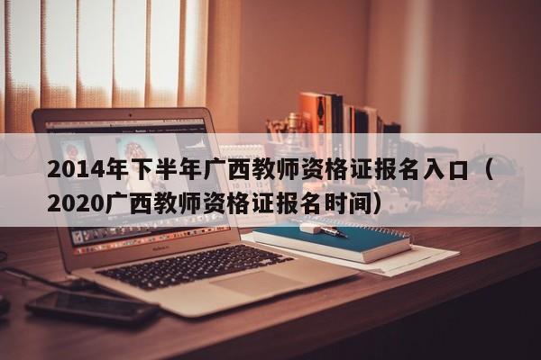 2014年下半年广西教师资格证报名入口（2020广西教师资格证报名时间）