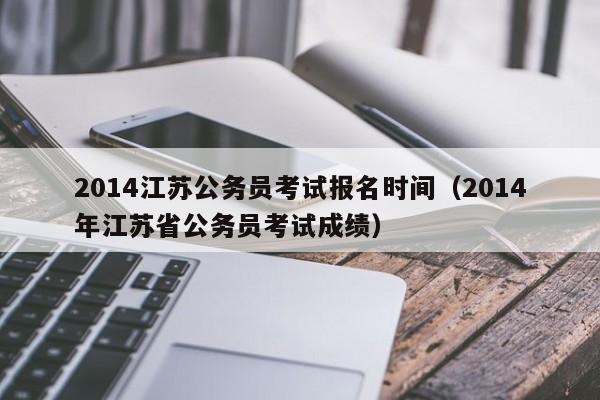 2014江苏公务员考试报名时间（2014年江苏省公务员考试成绩）
