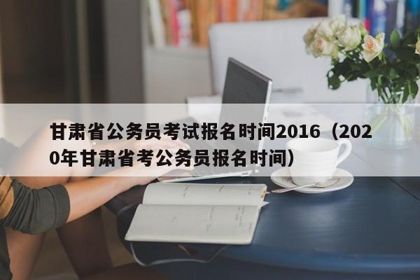 甘肃省公务员考试报名时间2016（2020年甘肃省考公务员报名时间）