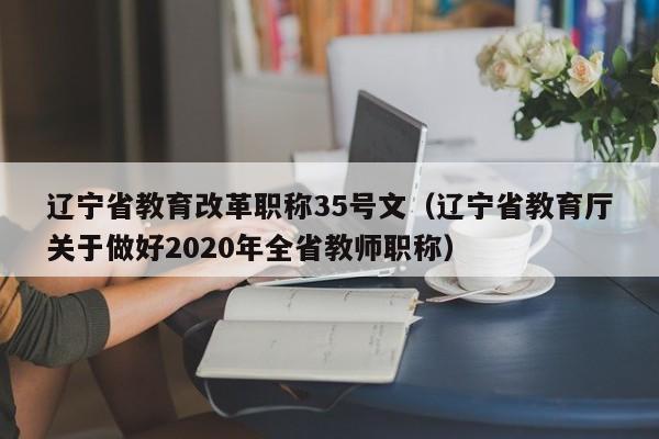 辽宁省教育改革职称35号文（辽宁省教育厅关于做好2020年全省教师职称）