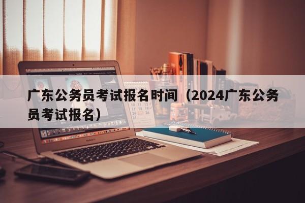 广东公务员考试报名时间（2024广东公务员考试报名）