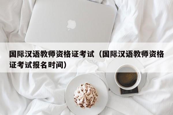 国际汉语教师资格证考试（国际汉语教师资格证考试报名时间）