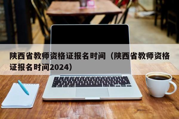 陕西省教师资格证报名时间（陕西省教师资格证报名时间2024）
