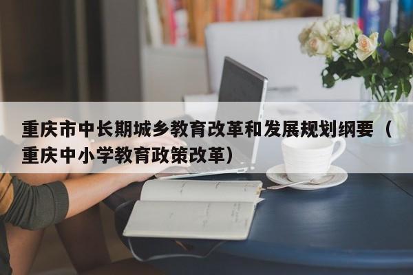 重庆市中长期城乡教育改革和发展规划纲要（重庆中小学教育政策改革）