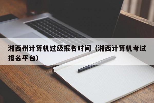 湘西州计算机过级报名时间（湘西计算机考试报名平台）