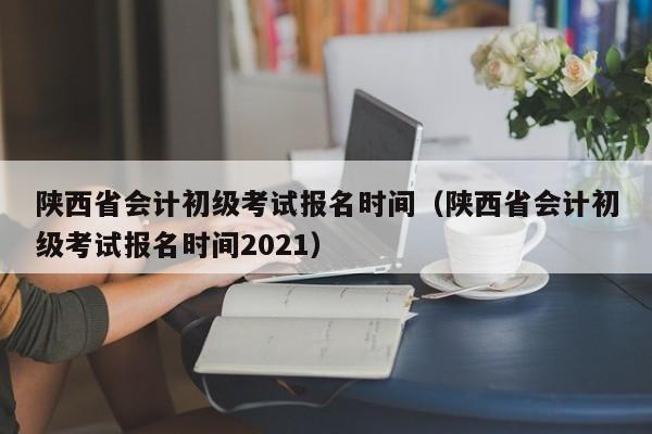 陕西省会计初级考试报名时间（陕西省会计初级考试报名时间2021）