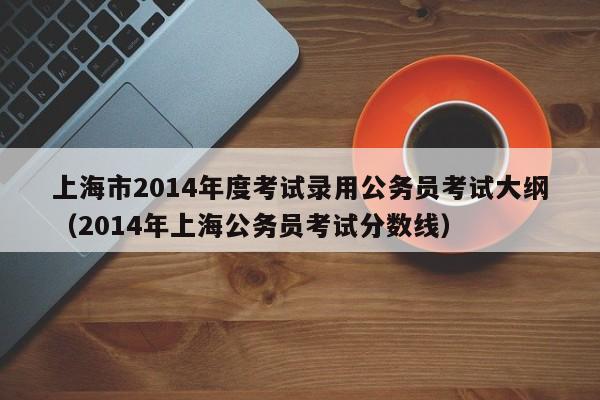 上海市2014年度考试录用公务员考试大纲（2014年上海公务员考试分数线）