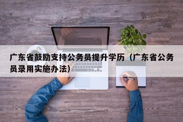 广东省鼓励支持公务员提升学历（广东省公务员录用实施办法）
