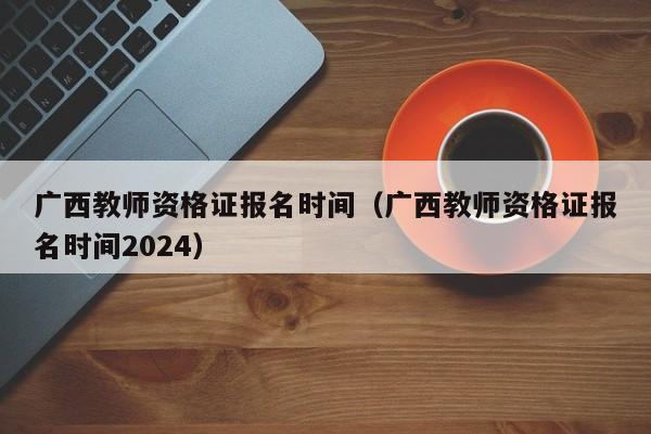 广西教师资格证报名时间（广西教师资格证报名时间2024）